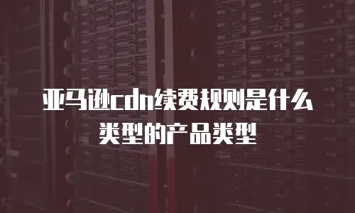 亚马逊cdn续费规则是什么类型的产品类型