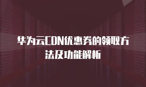 华为云CDN优惠券的领取方法及功能解析