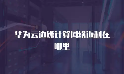 华为云边缘计算网络返利在哪里