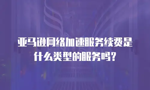 亚马逊网络加速服务续费是什么类型的服务吗？