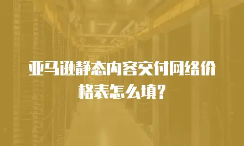  亚马逊静态内容交付网络价格表怎么填？