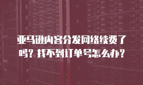 亚马逊内容分发网络续费了吗？找不到订单号怎么办？