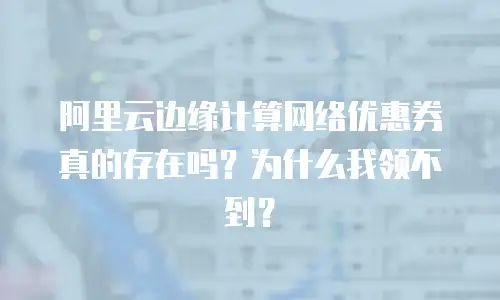 阿里云边缘计算网络优惠券真的存在吗？为什么我领不到？