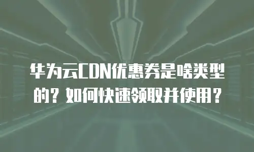 华为云CDN优惠券是啥类型的？如何快速领取并使用？