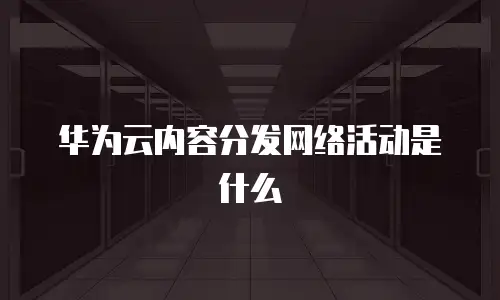 华为云内容分发网络活动是什么
