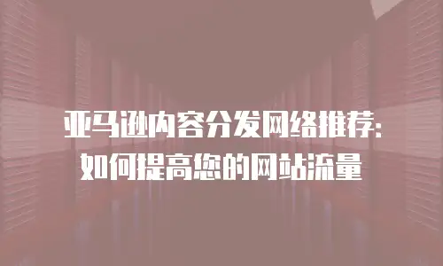 亚马逊内容分发网络推荐：如何提高您的网站流量