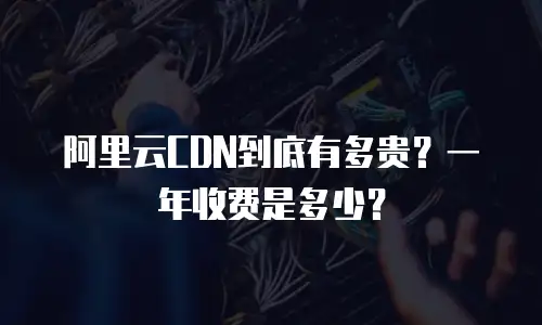 阿里云CDN到底有多贵？一年收费是多少？