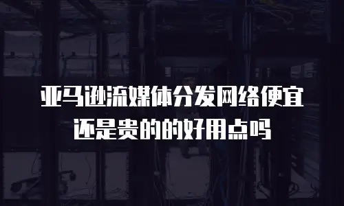 亚马逊流媒体分发网络便宜还是贵的的好用点吗