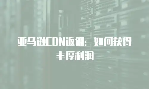 亚马逊CDN返佣：如何获得丰厚利润