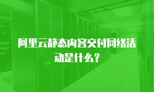 阿里云静态内容交付网络活动是什么？