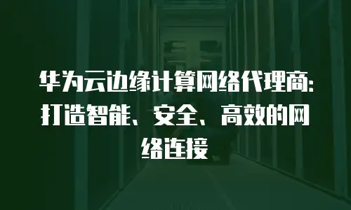华为云边缘计算网络代理商：打造智能、安全、高效的网络连接