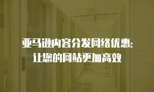 亚马逊内容分发网络优惠：让您的网站更加高效