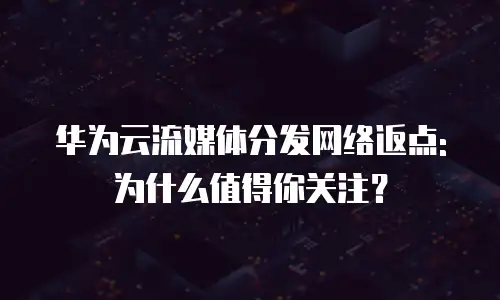 华为云流媒体分发网络返点: 为什么值得你关注？