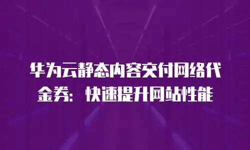 华为云静态内容交付网络代金券：快速提升网站性能