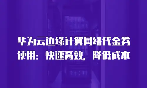 华为云边缘计算网络代金券使用：快速高效，降低成本