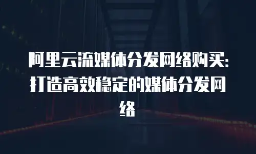 阿里云流媒体分发网络购买：打造高效稳定的媒体分发网络
