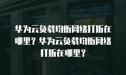 华为云负载均衡网络打折在哪里？华为云负载均衡网络打折在哪里？