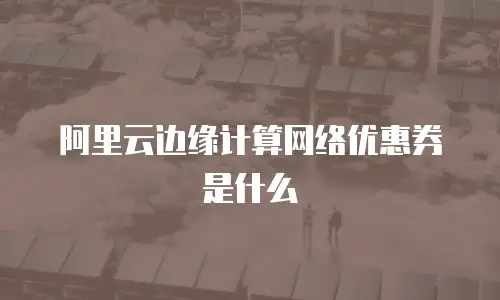阿里云边缘计算网络优惠券是什么