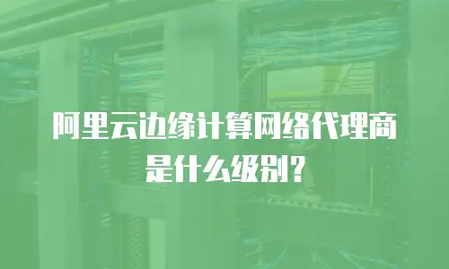 阿里云边缘计算网络代理商是什么级别？
