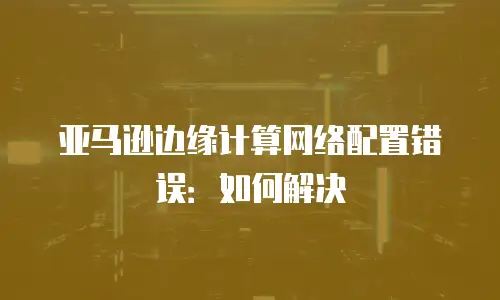 亚马逊边缘计算网络配置错误：如何解决