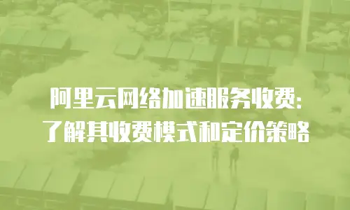 阿里云网络加速服务收费：了解其收费模式和定价策略