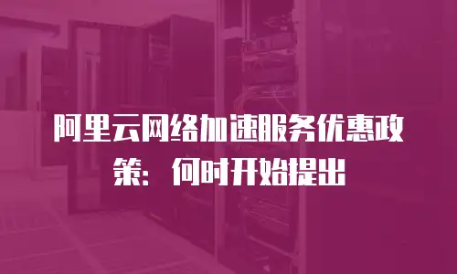 阿里云网络加速服务优惠政策：何时开始提出