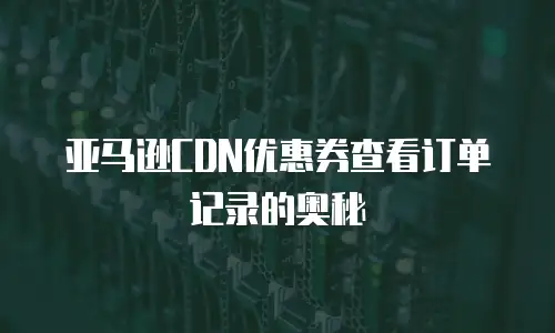 亚马逊CDN优惠券查看订单记录的奥秘