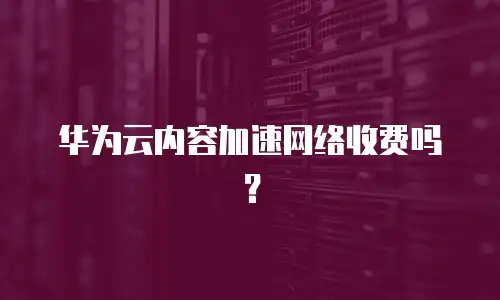 华为云内容加速网络收费吗？