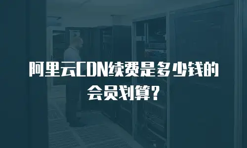 阿里云CDN续费是多少钱的会员划算？