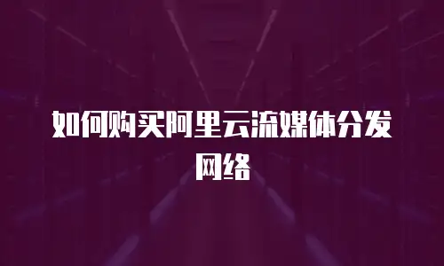 如何购买阿里云流媒体分发网络