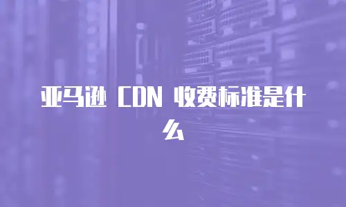 亚马逊 CDN 收费标准是什么
