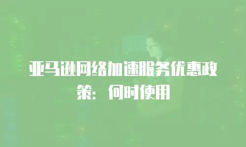 亚马逊网络加速服务优惠政策：何时使用
