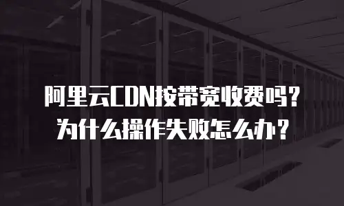 阿里云CDN按带宽收费吗？为什么操作失败怎么办？