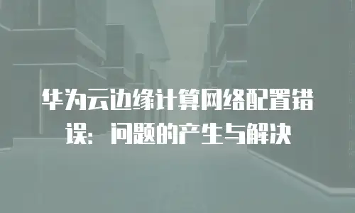 华为云边缘计算网络配置错误：问题的产生与解决