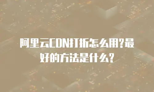 阿里云CDN打折怎么用?最好的方法是什么?