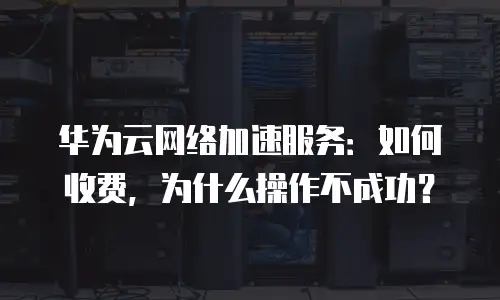 华为云网络加速服务：如何收费，为什么操作不成功？