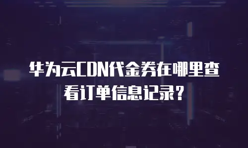华为云CDN代金券在哪里查看订单信息记录？