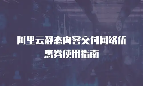 阿里云静态内容交付网络优惠券使用指南