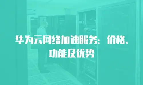 华为云网络加速服务：价格、功能及优势