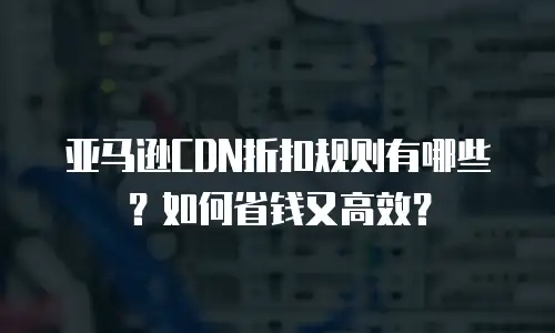 亚马逊CDN折扣规则有哪些？如何省钱又高效？