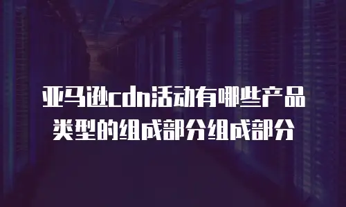 亚马逊cdn活动有哪些产品类型的组成部分组成部分
