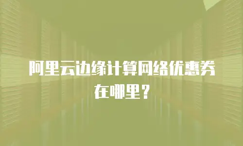 阿里云边缘计算网络优惠券在哪里？