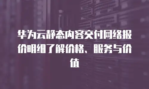 华为云静态内容交付网络报价明细了解价格、服务与价值