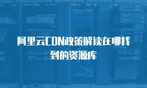阿里云CDN政策解读在哪找到的资源库