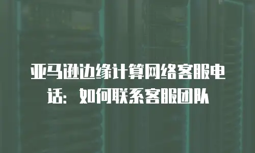 亚马逊边缘计算网络客服电话：如何联系客服团队