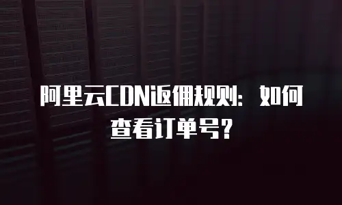 阿里云CDN返佣规则：如何查看订单号？