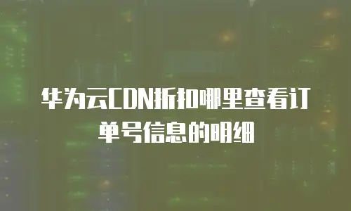华为云CDN折扣哪里查看订单号信息的明细