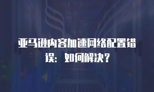亚马逊内容加速网络配置错误：如何解决？