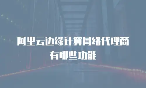 阿里云边缘计算网络代理商有哪些功能