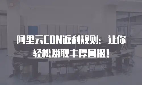 阿里云CDN返利规则：让你轻松赚取丰厚回报！
